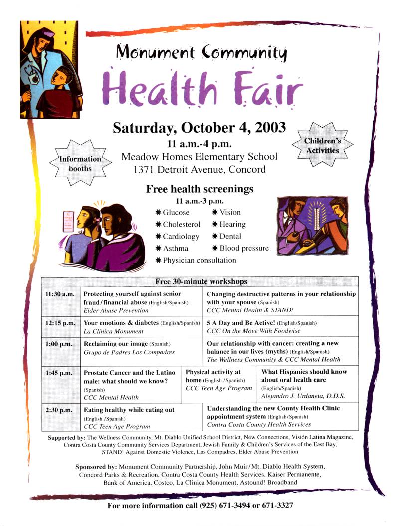 Monument Community
Health Fair
Saturday, October 4, 2003
11 a.m.-4 p.m.
Meadow Homes Elementary School
1371 Detroit Avenue, Concord
Free health screenings
11 a.m.-3 p.m.
* Glucose * Vision
* Cholesterol * Hearing
* Cardiology * Dental
* Asthma * Blood pressure
* Physician consultation

For more information call (925) 671-3494 or 671-3327