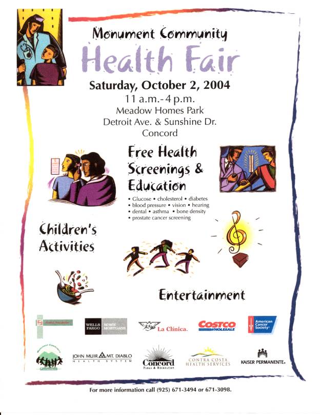 Monument Community
Health Fair
Saturday, October 4, 2003
11 a.m.-4 p.m.
Meadow Homes Park
Detroit Ave. & Sunshine Dr.
Concord

Free Health Screenings & Education
. Glucose . cholesterol . diabetes
. blood pressure . vision . hearing
. dental. Asthma . bone density
. prostate cancer screening

Children's Activities
Entertainment

For more information call (925) 671-3494 or 671-3098.
